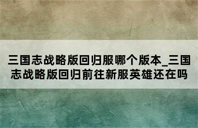 三国志战略版回归服哪个版本_三国志战略版回归前往新服英雄还在吗