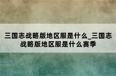 三国志战略版地区服是什么_三国志战略版地区服是什么赛季