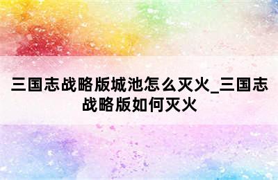 三国志战略版城池怎么灭火_三国志战略版如何灭火