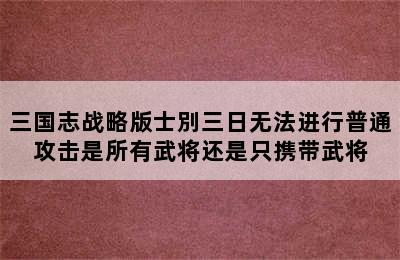 三国志战略版士別三日无法进行普通攻击是所有武将还是只携带武将