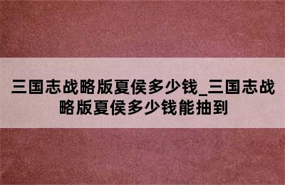 三国志战略版夏侯多少钱_三国志战略版夏侯多少钱能抽到