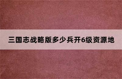 三国志战略版多少兵开6级资源地