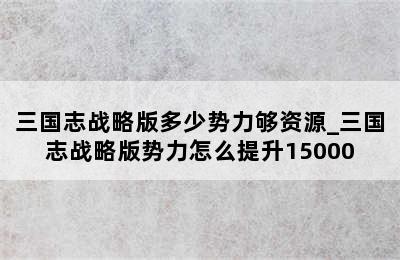 三国志战略版多少势力够资源_三国志战略版势力怎么提升15000