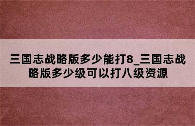 三国志战略版多少能打8_三国志战略版多少级可以打八级资源