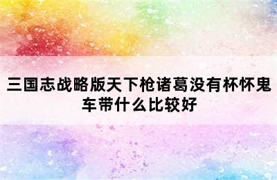 三国志战略版天下枪诸葛没有杯怀鬼车带什么比较好