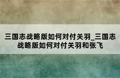 三国志战略版如何对付关羽_三国志战略版如何对付关羽和张飞