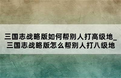 三国志战略版如何帮别人打高级地_三国志战略版怎么帮别人打八级地