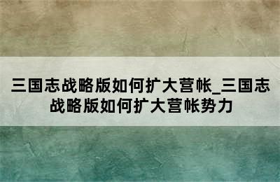 三国志战略版如何扩大营帐_三国志战略版如何扩大营帐势力