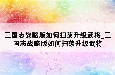 三国志战略版如何扫荡升级武将_三国志战略版如何扫荡升级武将