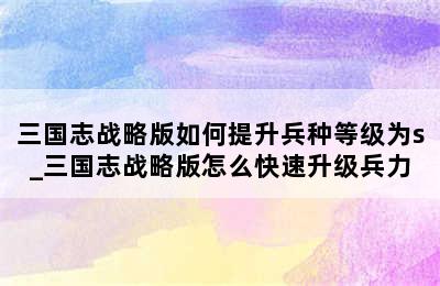 三国志战略版如何提升兵种等级为s_三国志战略版怎么快速升级兵力