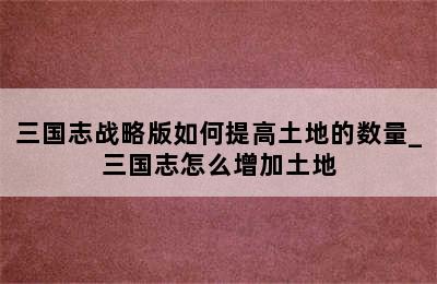 三国志战略版如何提高土地的数量_三国志怎么增加土地