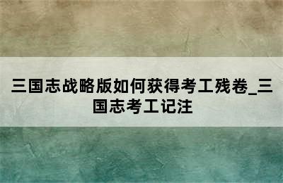 三国志战略版如何获得考工残卷_三国志考工记注