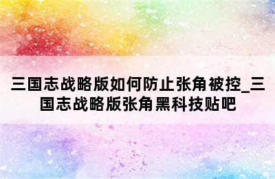 三国志战略版如何防止张角被控_三国志战略版张角黑科技贴吧