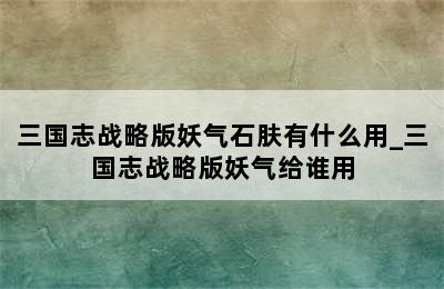 三国志战略版妖气石肤有什么用_三国志战略版妖气给谁用