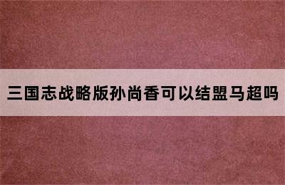 三国志战略版孙尚香可以结盟马超吗