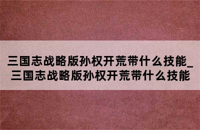 三国志战略版孙权开荒带什么技能_三国志战略版孙权开荒带什么技能