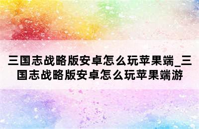 三国志战略版安卓怎么玩苹果端_三国志战略版安卓怎么玩苹果端游