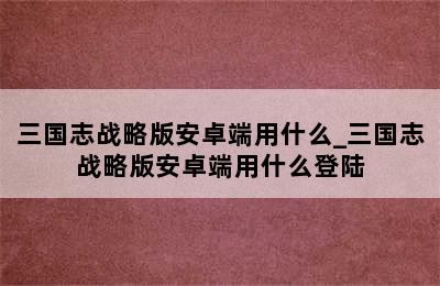 三国志战略版安卓端用什么_三国志战略版安卓端用什么登陆