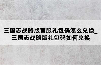 三国志战略版官服礼包码怎么兑换_三国志战略版礼包码如何兑换