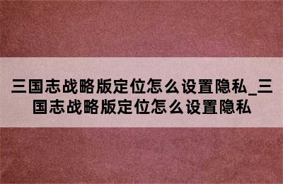 三国志战略版定位怎么设置隐私_三国志战略版定位怎么设置隐私