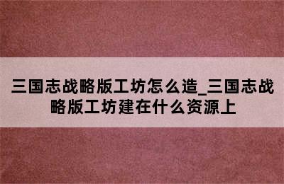 三国志战略版工坊怎么造_三国志战略版工坊建在什么资源上