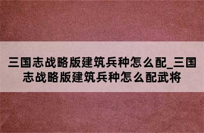 三国志战略版建筑兵种怎么配_三国志战略版建筑兵种怎么配武将