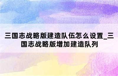 三国志战略版建造队伍怎么设置_三国志战略版增加建造队列