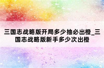 三国志战略版开局多少抽必出橙_三国志战略版新手多少次出橙