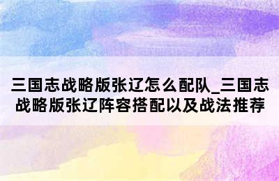 三国志战略版张辽怎么配队_三国志战略版张辽阵容搭配以及战法推荐