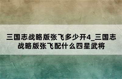 三国志战略版张飞多少开4_三国志战略版张飞配什么四星武将