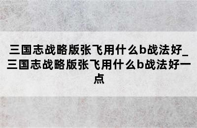 三国志战略版张飞用什么b战法好_三国志战略版张飞用什么b战法好一点