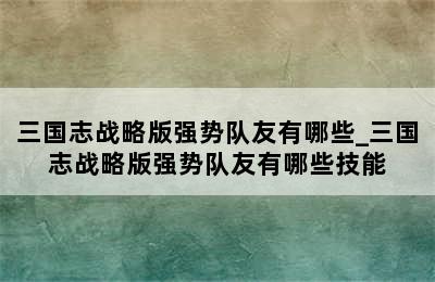 三国志战略版强势队友有哪些_三国志战略版强势队友有哪些技能