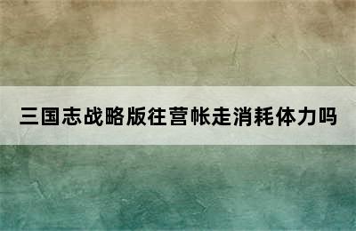 三国志战略版往营帐走消耗体力吗