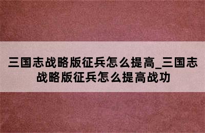 三国志战略版征兵怎么提高_三国志战略版征兵怎么提高战功