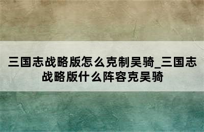 三国志战略版怎么克制吴骑_三国志战略版什么阵容克吴骑