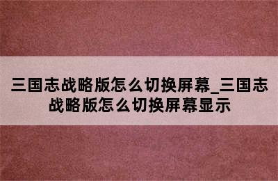 三国志战略版怎么切换屏幕_三国志战略版怎么切换屏幕显示