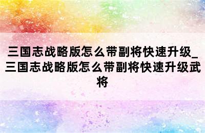 三国志战略版怎么带副将快速升级_三国志战略版怎么带副将快速升级武将