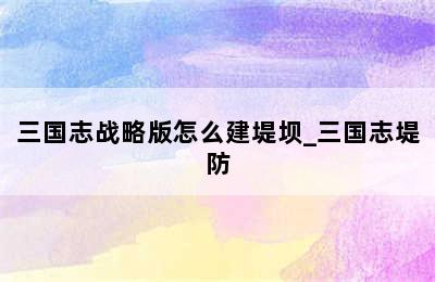 三国志战略版怎么建堤坝_三国志堤防