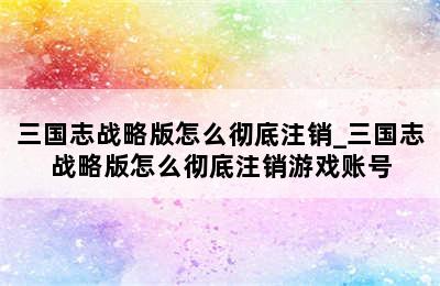 三国志战略版怎么彻底注销_三国志战略版怎么彻底注销游戏账号