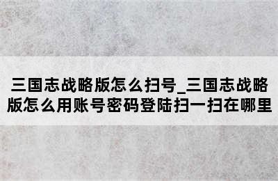 三国志战略版怎么扫号_三国志战略版怎么用账号密码登陆扫一扫在哪里