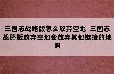 三国志战略版怎么放弃空地_三国志战略版放弃空地会放弃其他链接的地吗