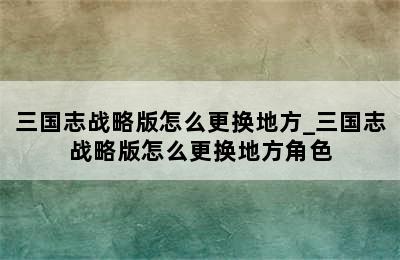 三国志战略版怎么更换地方_三国志战略版怎么更换地方角色