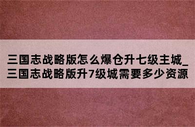 三国志战略版怎么爆仓升七级主城_三国志战略版升7级城需要多少资源