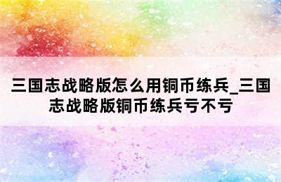 三国志战略版怎么用铜币练兵_三国志战略版铜币练兵亏不亏