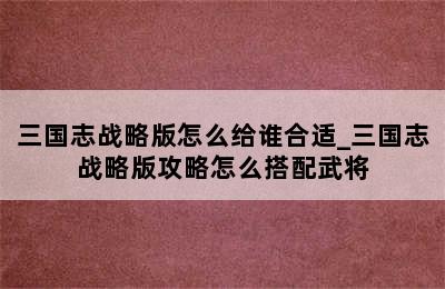 三国志战略版怎么给谁合适_三国志战略版攻略怎么搭配武将