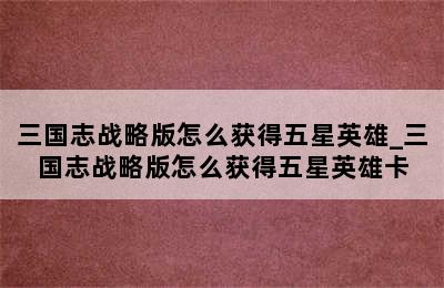三国志战略版怎么获得五星英雄_三国志战略版怎么获得五星英雄卡
