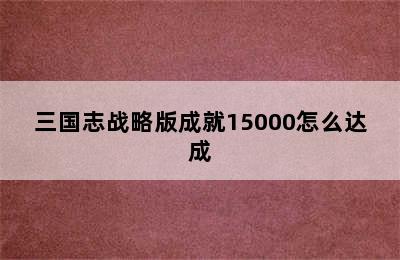 三国志战略版成就15000怎么达成