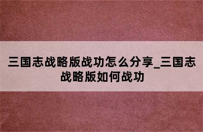 三国志战略版战功怎么分享_三国志战略版如何战功