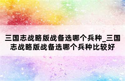 三国志战略版战备选哪个兵种_三国志战略版战备选哪个兵种比较好