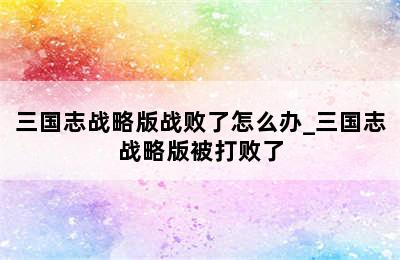 三国志战略版战败了怎么办_三国志战略版被打败了